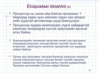 Êîìïüþòåðèéí ïðîöåññîð (4)
 Процессор нь санах ойд байгаа програмыг 1

секундэд хэдэн зуун мянгаас хэдэн сая үйлдэл
хийх хурдтай автоматаар шууд биелүүлдэг.
 Процессор хурдан ажиллахаас гадна найдвартай
ажиллах чанараараа хүнтэй зүйрлэхийн аргагүй
илүү байна.
 Компьютерийн техникийн хөгжлийн эхний үед програмыг
командаар (машины хэлээр) бичиж түүнийг санах ойд
ачааллах, ажиллуулж эхлүүлэх процессийг хүн удирдаж
хийдэг байсан

 Орчин үед програмыг програм бичихэд зориулан зохиосон
хэлээр (програмчлалын хэлээр) бичиж түүнийг машины
хэлрүү хөрвүүлэх, биелүүлэх ажлыг (хүний удирдлагаар)
Програм хангамжийн Систем хийдэг болсон.

10

 