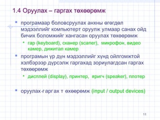1.4 Оруулах – гаргах төхөөрөмж
 програмаар боловсруулах анхны өгөгдөл

мэдээллийг компьютерт оруулж улмаар санах ойд
бичих боломжийг хангасан оруулах төхөөрөмж


гар (keyboard), сканер (scaner), микрофон, видео
камер, дижитал камер

 програмын үр дүн мэдээллийг хүнд ойлгомжтой

хэлбэрээр дүрсэлж гаргахад зориулагдсан гаргах
төхөөрөмж


дисплей (display), принтер, яригч (speaker), плотер

 оруулах-г арг ах т өхөөрөмж (input / output devices)

11

 