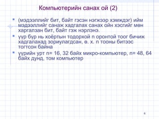 Компьютерийн санах ой (2)
 (мэдээллийг бит, байт гэсэн нэгжээр хэмждэг) ийм

мэдээллийг санаж хадгалах санах ойн хэсгийг мөн
харгалзан бит, байт гэж нэрлэнэ.
 үүр бүр нь хоёртын тодорхой n оронтой тоог бичиж
хадгалахад зориулагдсан, ө. х. n тооны битээс
тогтсон байна
 үүрийн урт n= 16, 32 байх микро-компьютер, n= 48, 64
байх дунд, том компьютер

4

 