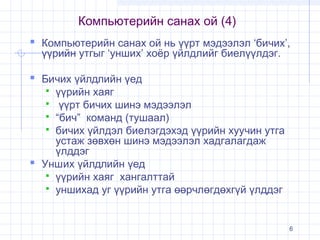 Компьютерийн санах ой (4)
 Компьютерийн санах ой нь үүрт мэдээлэл ‘бичих’,
үүрийн утгыг ‘унших’ хоёр үйлдлийг биелүүлдэг.

 Бичих үйлдлийн үед

үүрийн хаяг
 үүрт бичих шинэ мэдээлэл
 “бич” команд (тушаал)
 бичих үйлдэл биелэгдэхэд үүрийн хуучин утга
устаж зөвхөн шинэ мэдээлэл хадгалагдаж
үлддэг
 Унших үйлдлийн үед
 үүрийн хаяг хангалттай
 уншихад уг үүрийн утга өөрчлөгдөхгүй үлддэг


6

 
