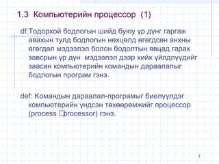 1.3 Компьютерийн процессор (1)
df:Тодорхой бодлогын шийд буюу үр дүнг гаргаж
авахын тулд бодлогын нөхцөлд өгөгдсөн анхны
өгөгдөл мэдээлэл болон бодолтын явцад гарах
завсрын үр дүн мэдээлэл дээр хийх үйлдлүүдийг
заасан компьютерийн командын дараалалыг
бодлогын програм гэнэ.
def: Kомандын дараалал-програмыг биелүүлдэг
компьютерийн үндсэн төхөөрөмжийг процессор
(process 
processor) гэнэ.

7

 