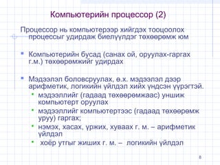 Компьютерийн процессор (2)
Процессор нь компьютерээр хийгдэх тооцоолох
процессыг удирдаж биелүүлдэг төхөөрөмж юм

 Компьютерийн бусад (санах ой, оруулах-гаргах
г.м.) төхөөрөмжийг удирдах

 Мэдээлэл боловсруулах, ө.х. мэдээлэл дээр

арифметик, логикийн үйлдэл хийх үндсэн үүрэгтэй.
 мэдээллийг (гадаад төхөөрөмжаас) уншиж
компьютерт оруулах
 мэдээллийг компьютертээс (гадаад төхөөрөмж
уруу) гаргах;
 нэмэх, хасах, үржих, хуваах г. м. – арифметик
үйлдэл
 хоёр утгыг жиших г. м. – логикийн үйлдэл
8

 