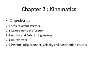 Chapter 2 : Kinematics
• Objectives :
2-1 Scalars versus Vectors
2-2 Components of a Vector
2-3 Adding and Subtracting Vectors
2-4 Unit vectors
2-5 Position, Displacement, Velocity and Acceleration Vectors
 