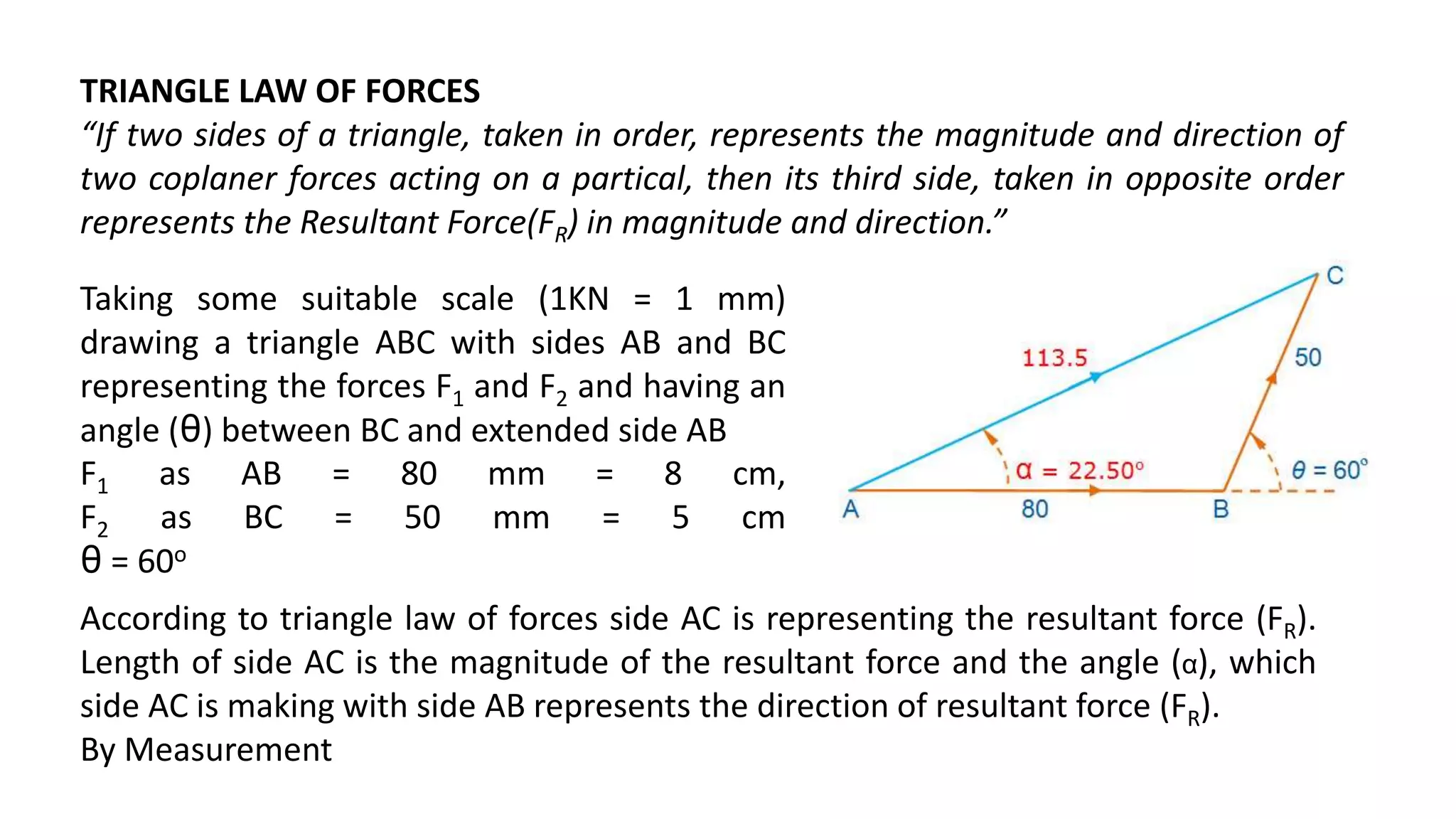 TRIANGLE LAW OF FORCES
“If two sides of a triangle, taken in order, represents the magnitude and direction of
two coplaner forces acting on a partical, then its third side, taken in opposite order
represents the Resultant Force(FR) in magnitude and direction.”
Taking some suitable scale (1KN = 1 mm)
drawing a triangle ABC with sides AB and BC
representing the forces F1 and F2 and having an
angle (θ) between BC and extended side AB
F1 as AB = 80 mm = 8 cm,
F2 as BC = 50 mm = 5 cm
θ = 60o
According to triangle law of forces side AC is representing the resultant force (FR).
Length of side AC is the magnitude of the resultant force and the angle (α), which
side AC is making with side AB represents the direction of resultant force (FR).
By Measurement
 