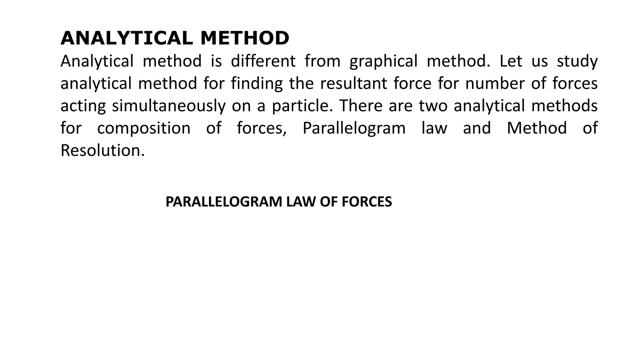 ANALYTICAL METHOD
Analytical method is different from graphical method. Let us study
analytical method for finding the resultant force for number of forces
acting simultaneously on a particle. There are two analytical methods
for composition of forces, Parallelogram law and Method of
Resolution.
PARALLELOGRAM LAW OF FORCES
 