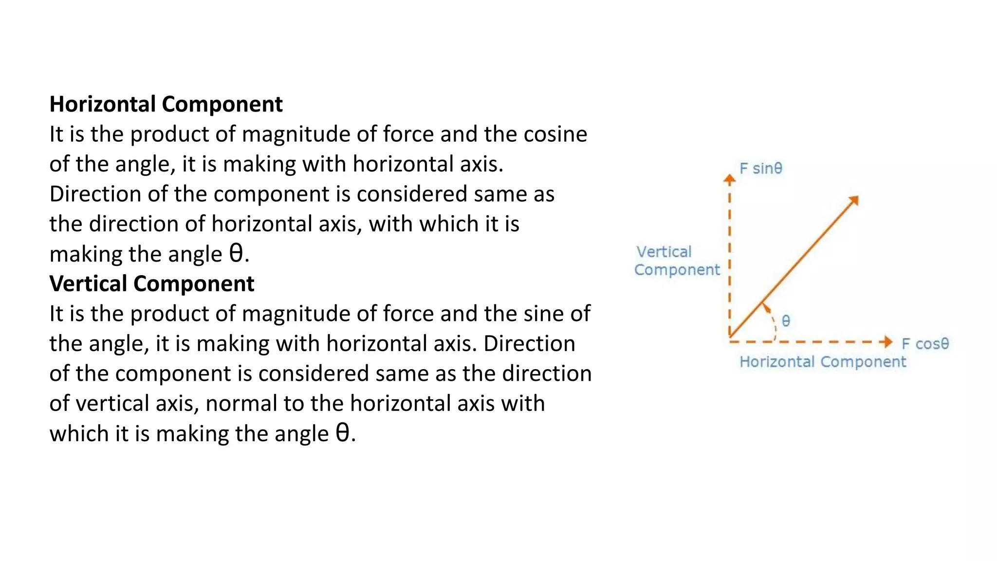 Horizontal Component
It is the product of magnitude of force and the cosine
of the angle, it is making with horizontal axis.
Direction of the component is considered same as
the direction of horizontal axis, with which it is
making the angle θ.
Vertical Component
It is the product of magnitude of force and the sine of
the angle, it is making with horizontal axis. Direction
of the component is considered same as the direction
of vertical axis, normal to the horizontal axis with
which it is making the angle θ.
 