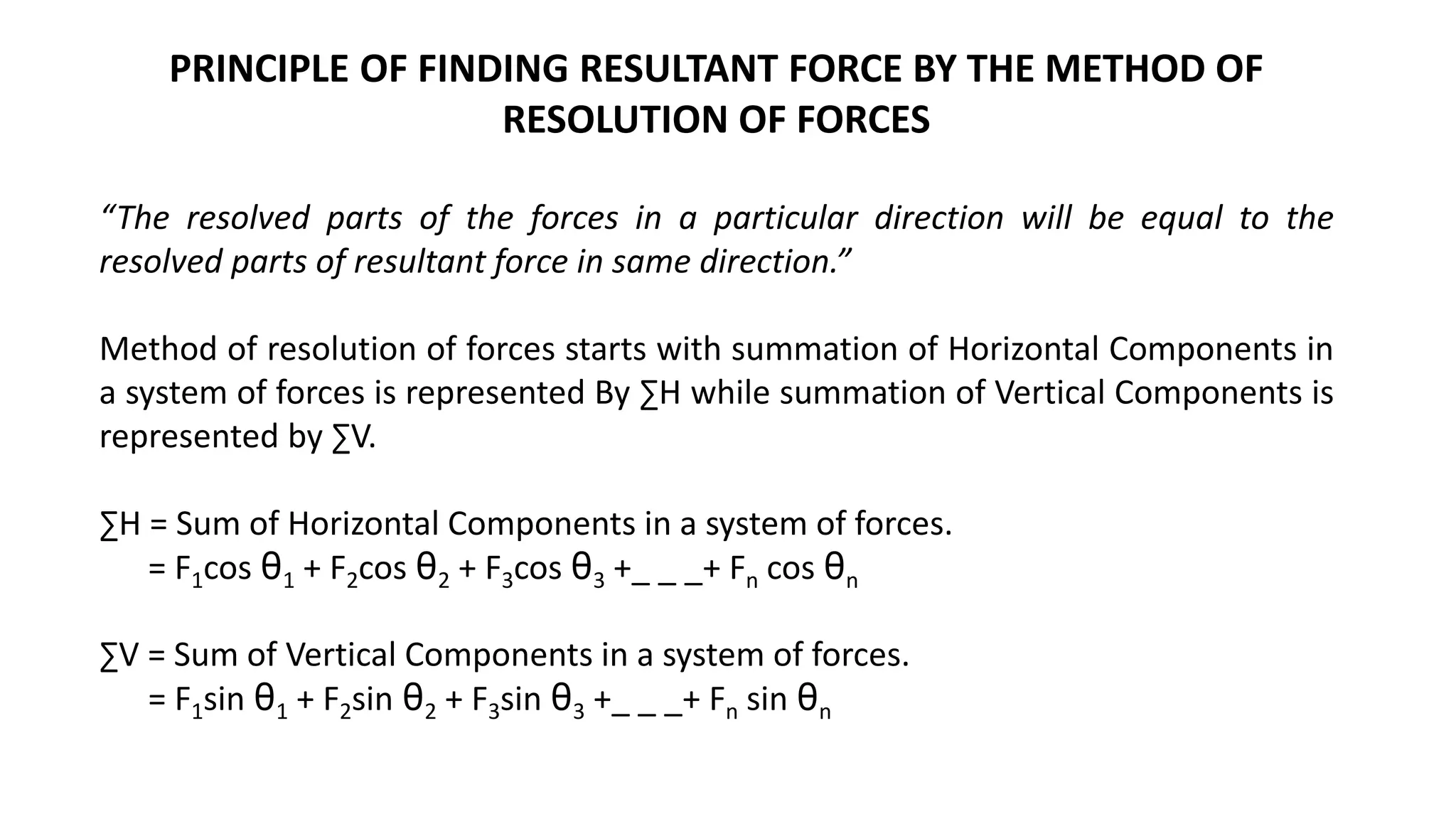 PRINCIPLE OF FINDING RESULTANT FORCE BY THE METHOD OF
RESOLUTION OF FORCES
“The resolved parts of the forces in a particular direction will be equal to the
resolved parts of resultant force in same direction.”
Method of resolution of forces starts with summation of Horizontal Components in
a system of forces is represented By ∑H while summation of Vertical Components is
represented by ∑V.
∑H = Sum of Horizontal Components in a system of forces.
= F1cos θ1 + F2cos θ2 + F3cos θ3 +_ _ _+ Fn cos θn
∑V = Sum of Vertical Components in a system of forces.
= F1sin θ1 + F2sin θ2 + F3sin θ3 +_ _ _+ Fn sin θn
 