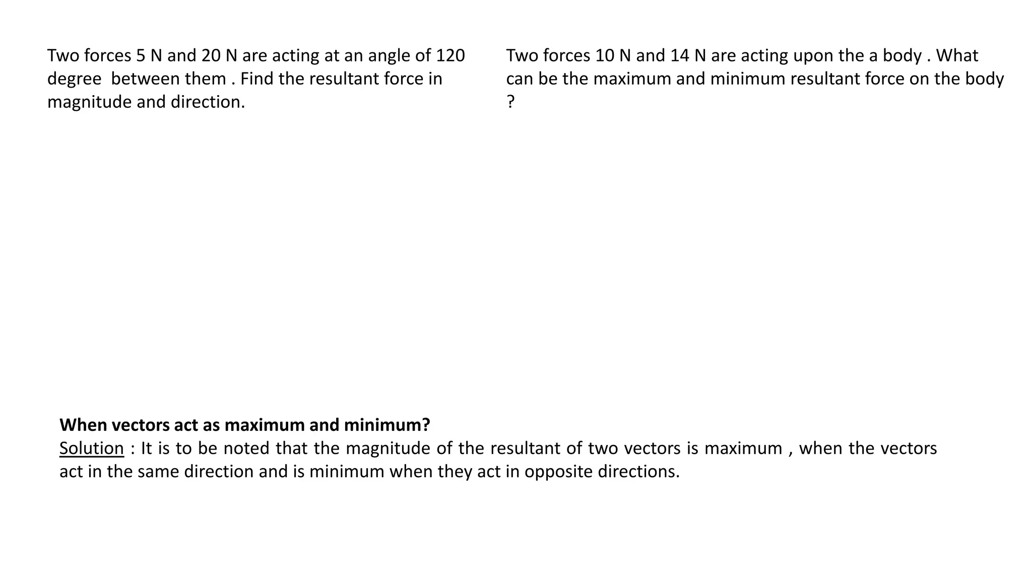 Two forces 5 N and 20 N are acting at an angle of 120
degree between them . Find the resultant force in
magnitude and direction.
When vectors act as maximum and minimum?
Solution : It is to be noted that the magnitude of the resultant of two vectors is maximum , when the vectors
act in the same direction and is minimum when they act in opposite directions.
Two forces 10 N and 14 N are acting upon the a body . What
can be the maximum and minimum resultant force on the body
?
 