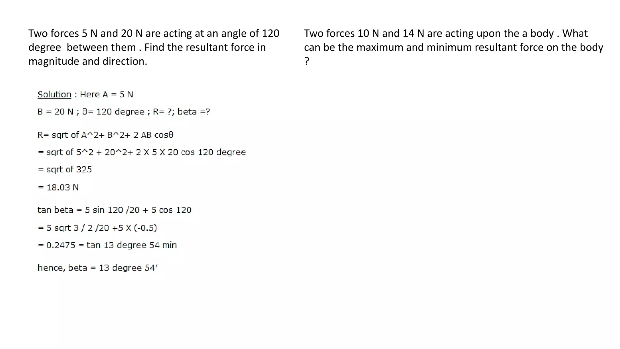 Two forces 5 N and 20 N are acting at an angle of 120
degree between them . Find the resultant force in
magnitude and direction.
Two forces 10 N and 14 N are acting upon the a body . What
can be the maximum and minimum resultant force on the body
?
 