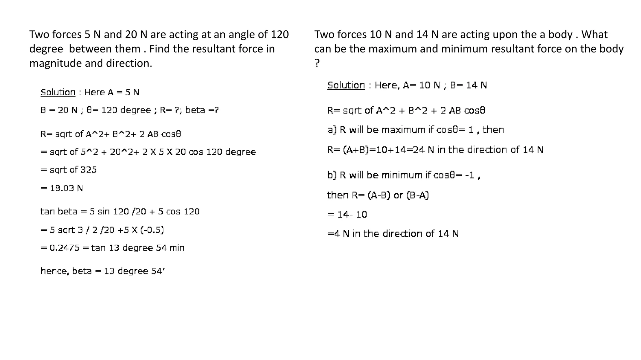 Two forces 5 N and 20 N are acting at an angle of 120
degree between them . Find the resultant force in
magnitude and direction.
Two forces 10 N and 14 N are acting upon the a body . What
can be the maximum and minimum resultant force on the body
?
 