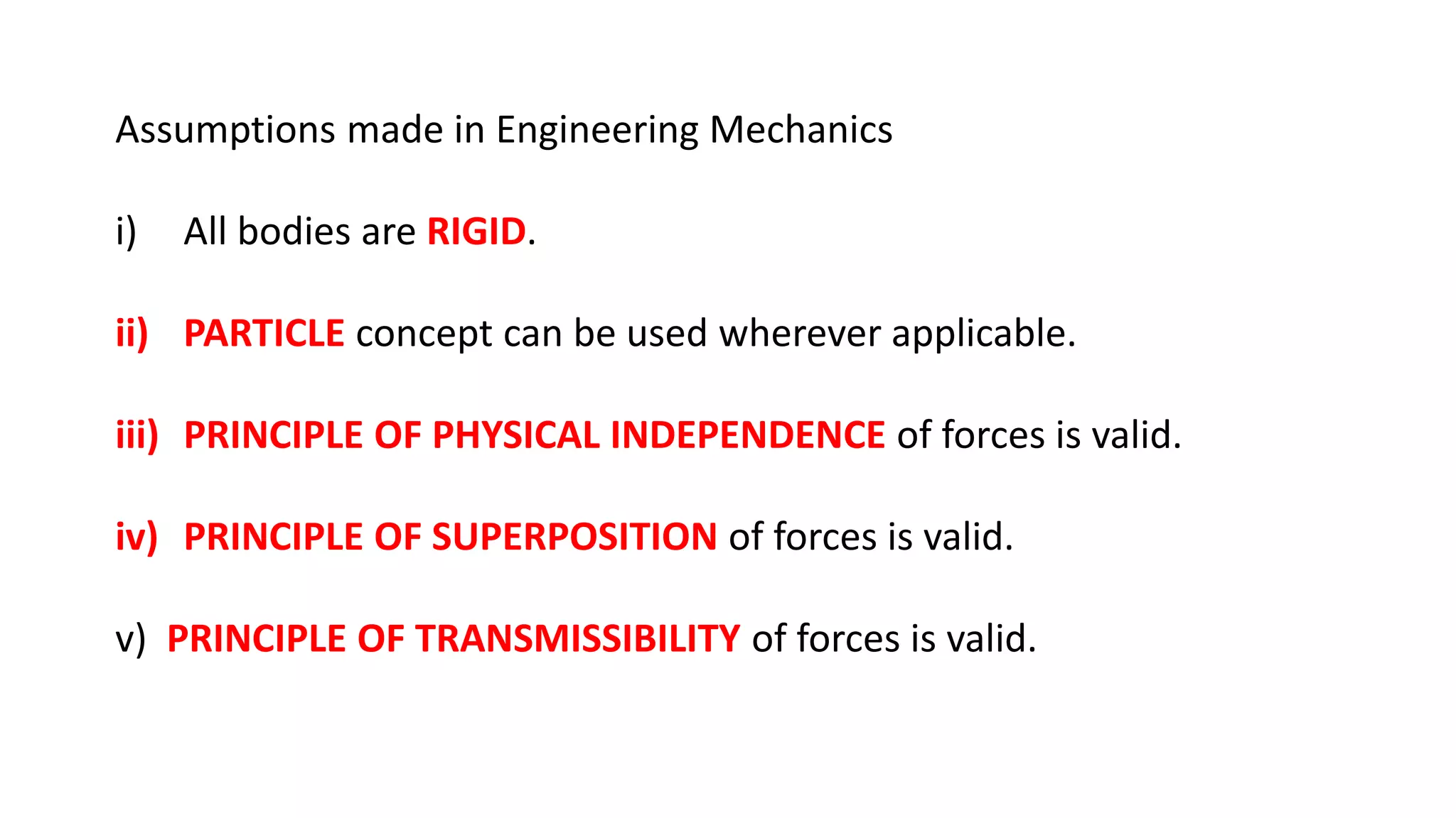 Assumptions made in Engineering Mechanics
i) All bodies are RIGID.
ii) PARTICLE concept can be used wherever applicable.
iii) PRINCIPLE OF PHYSICAL INDEPENDENCE of forces is valid.
iv) PRINCIPLE OF SUPERPOSITION of forces is valid.
v) PRINCIPLE OF TRANSMISSIBILITY of forces is valid.
 