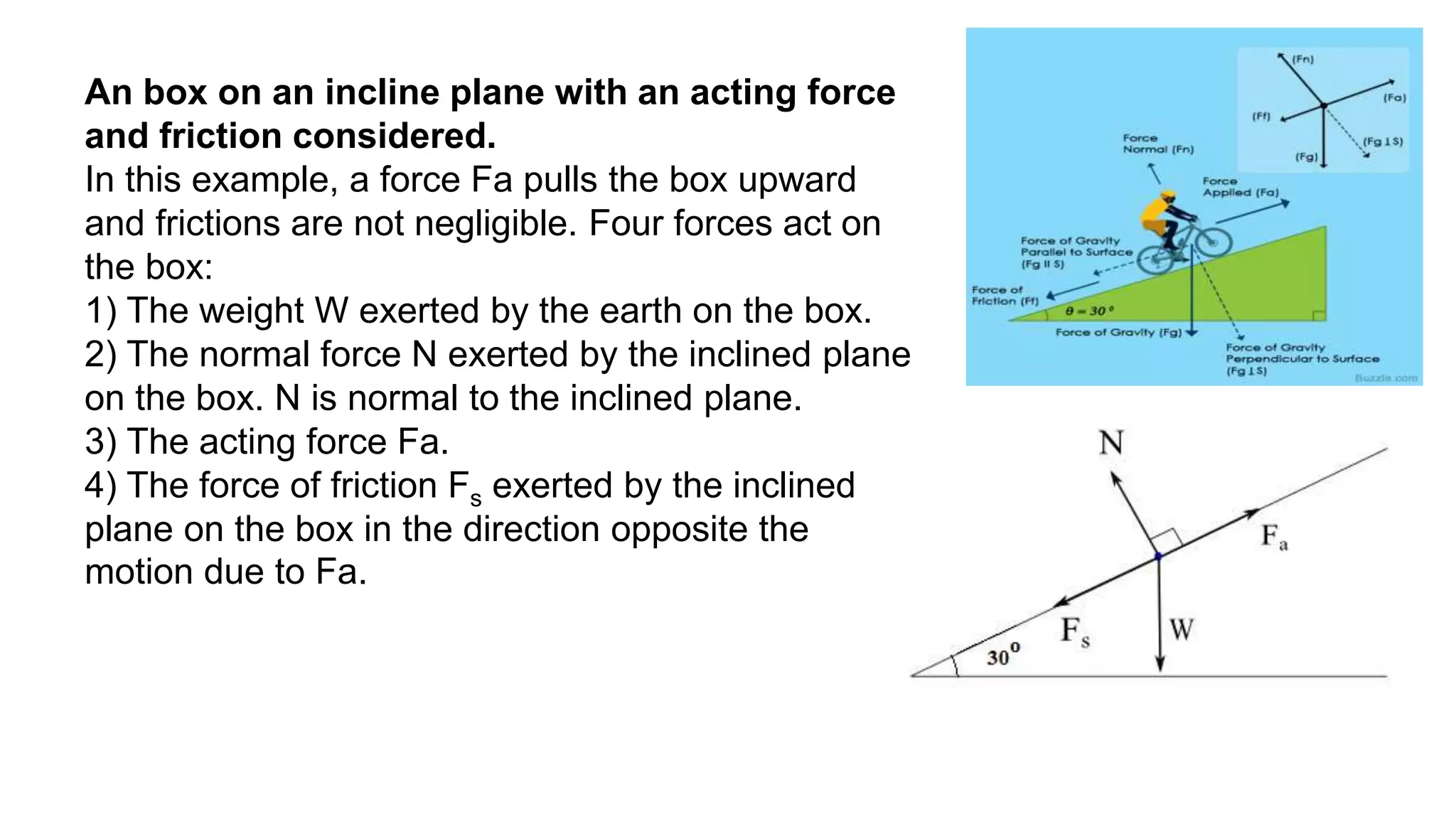 An box on an incline plane with an acting force
and friction considered.
In this example, a force Fa pulls the box upward
and frictions are not negligible. Four forces act on
the box:
1) The weight W exerted by the earth on the box.
2) The normal force N exerted by the inclined plane
on the box. N is normal to the inclined plane.
3) The acting force Fa.
4) The force of friction Fs exerted by the inclined
plane on the box in the direction opposite the
motion due to Fa.
 