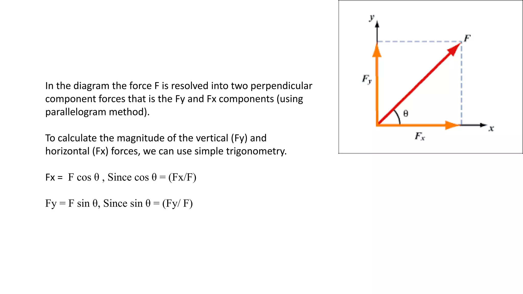 In the diagram the force F is resolved into two perpendicular
component forces that is the Fy and Fx components (using
parallelogram method).
To calculate the magnitude of the vertical (Fy) and
horizontal (Fx) forces, we can use simple trigonometry.
Fx = F cos θ , Since cos θ = (Fx/F)
Fy = F sin θ, Since sin θ = (Fy/ F)
 