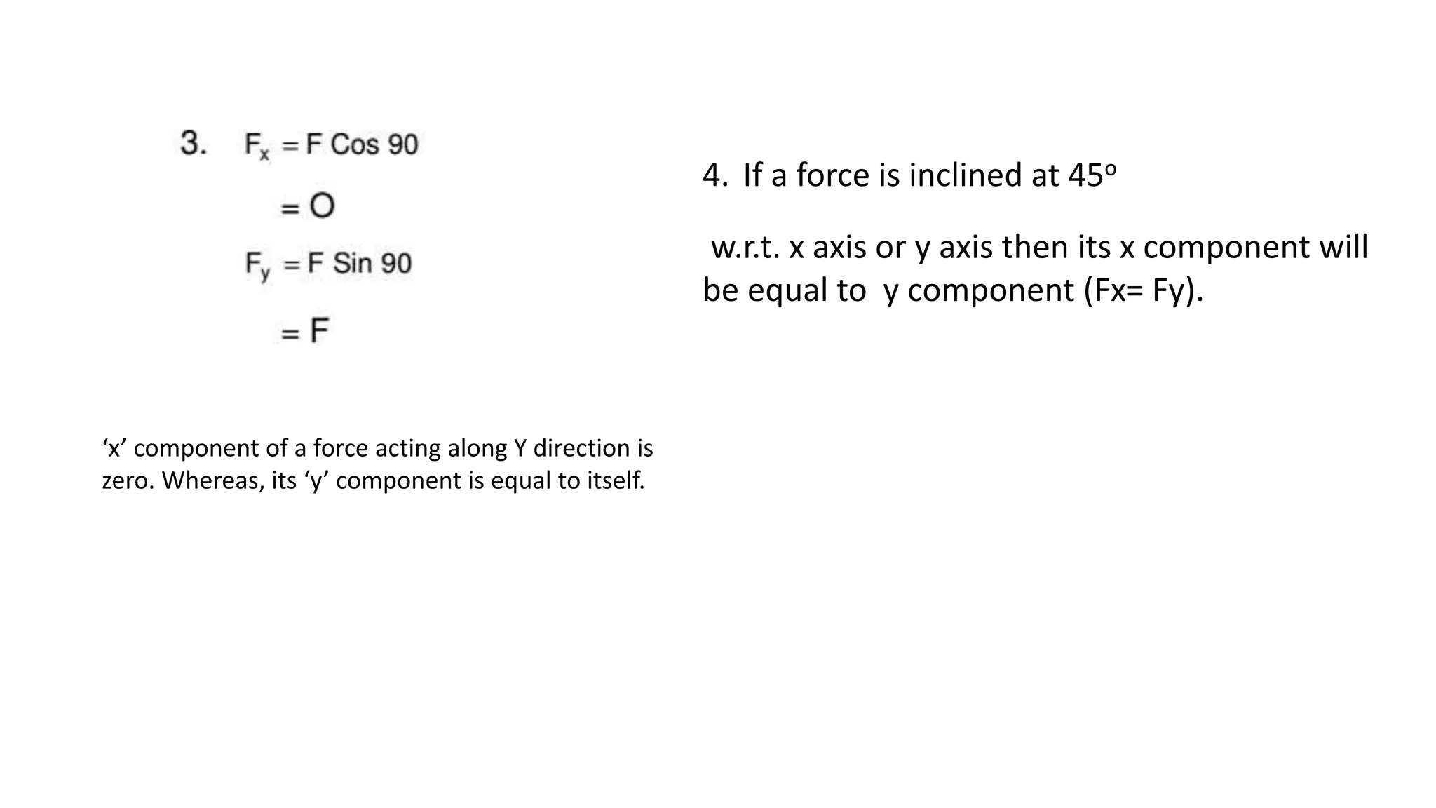 ‘x’ component of a force acting along Y direction is
zero. Whereas, its ‘y’ component is equal to itself.
4. If a force is inclined at 45o
w.r.t. x axis or y axis then its x component will
be equal to y component (Fx= Fy).
 