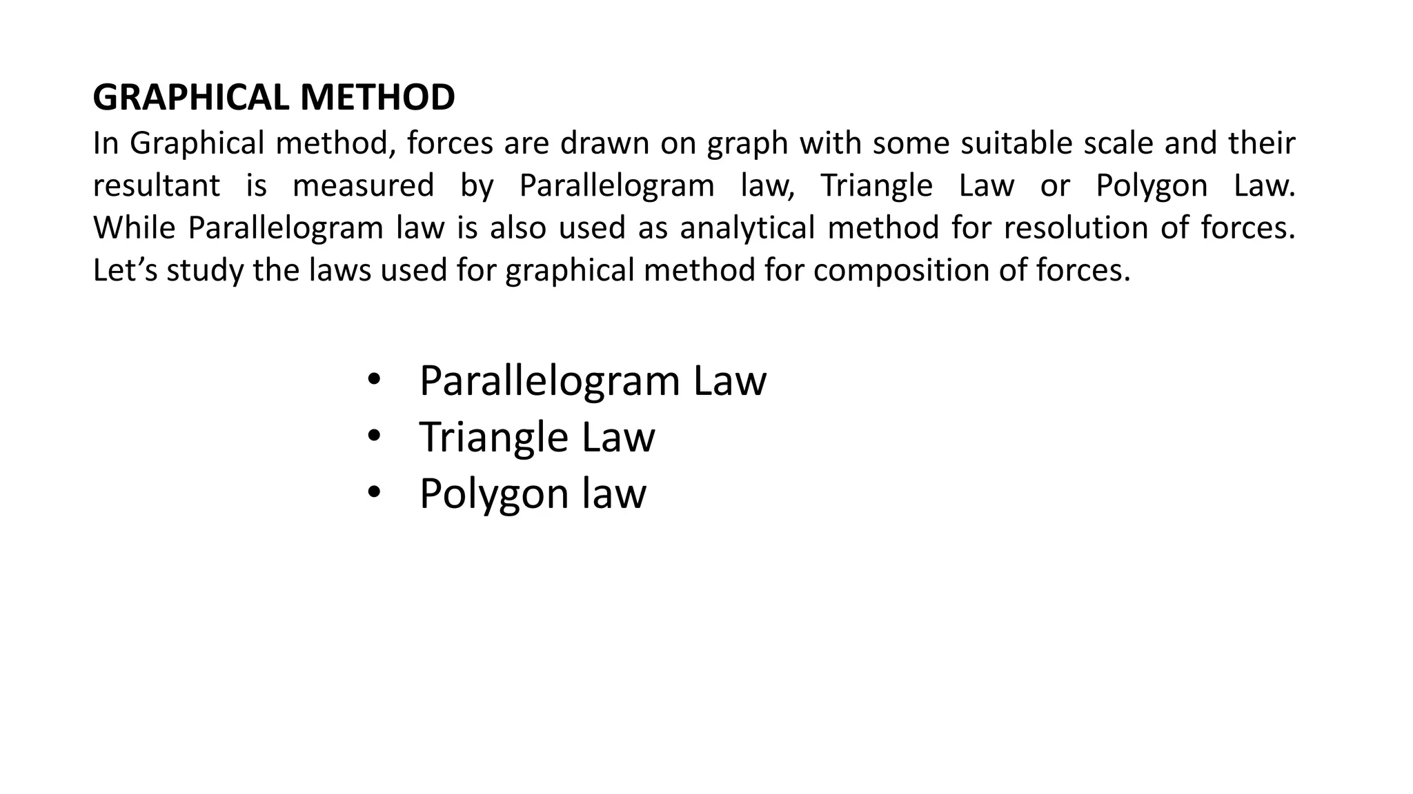 GRAPHICAL METHOD
In Graphical method, forces are drawn on graph with some suitable scale and their
resultant is measured by Parallelogram law, Triangle Law or Polygon Law.
While Parallelogram law is also used as analytical method for resolution of forces.
Let’s study the laws used for graphical method for composition of forces.
• Parallelogram Law
• Triangle Law
• Polygon law
 