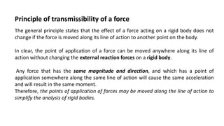 The general principle states that the effect of a force acting on a rigid body does not
change if the force is moved along its line of action to another point on the body.
In clear, the point of application of a force can be moved anywhere along its line of
action without changing the external reaction forces on a rigid body.
Any force that has the same magnitude and direction, and which has a point of
application somewhere along the same line of action will cause the same acceleration
and will result in the same moment.
Therefore, the points of application of forces may be moved along the line of action to
simplify the analysis of rigid bodies.
Principle of transmissibility of a force
 