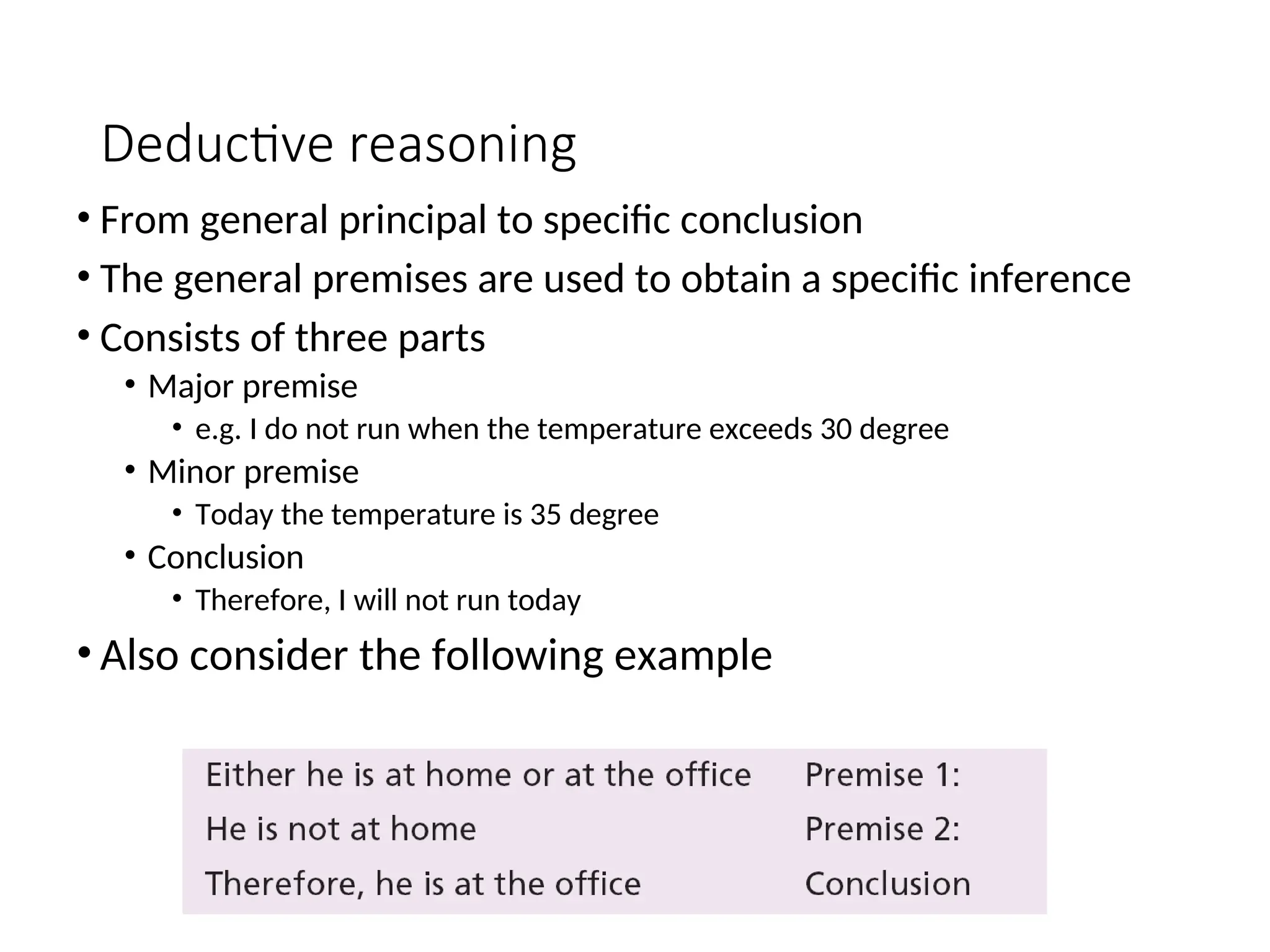 Deductive reasoning • From general principal to specific conclusion • The general premises are used to obtain a specific inference • Consists of three parts • Major premise • e.g. I do not run when the temperature exceeds 30 degree • Minor premise • Today the temperature is 35 degree • Conclusion • Therefore, I will not run today • Also consider the following example 