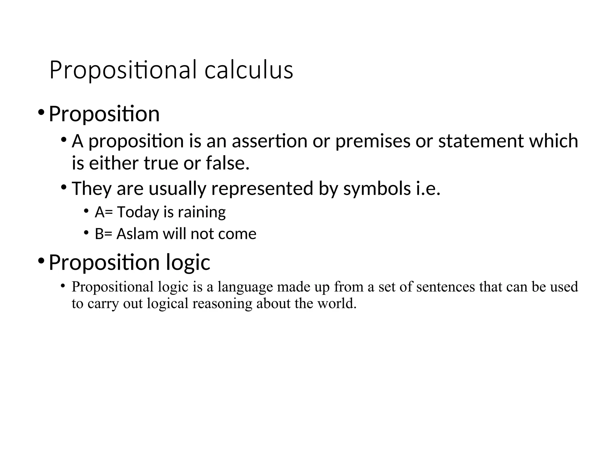 Propositional calculus •Proposition • A proposition is an assertion or premises or statement which is either true or false. • They are usually represented by symbols i.e. • A= Today is raining • B= Aslam will not come •Proposition logic • Propositional logic is a language made up from a set of sentences that can be used to carry out logical reasoning about the world. 