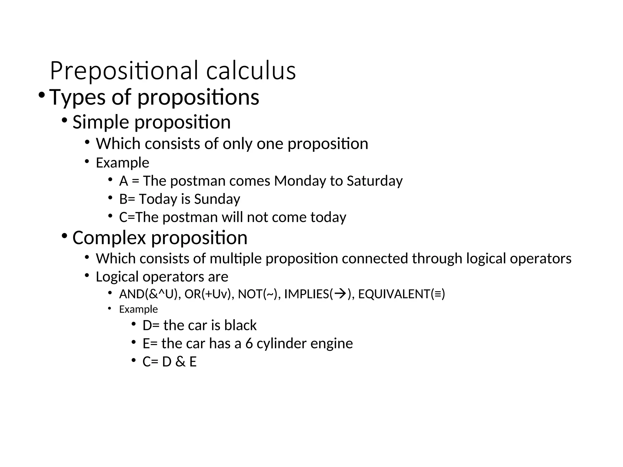 Prepositional calculus •Types of propositions • Simple proposition • Which consists of only one proposition • Example • A = The postman comes Monday to Saturday • B= Today is Sunday • C=The postman will not come today • Complex proposition • Which consists of multiple proposition connected through logical operators • Logical operators are • AND(&^U), OR(+Uv), NOT(~), IMPLIES(), EQUIVALENT(≡) • Example • D= the car is black • E= the car has a 6 cylinder engine • C= D & E 