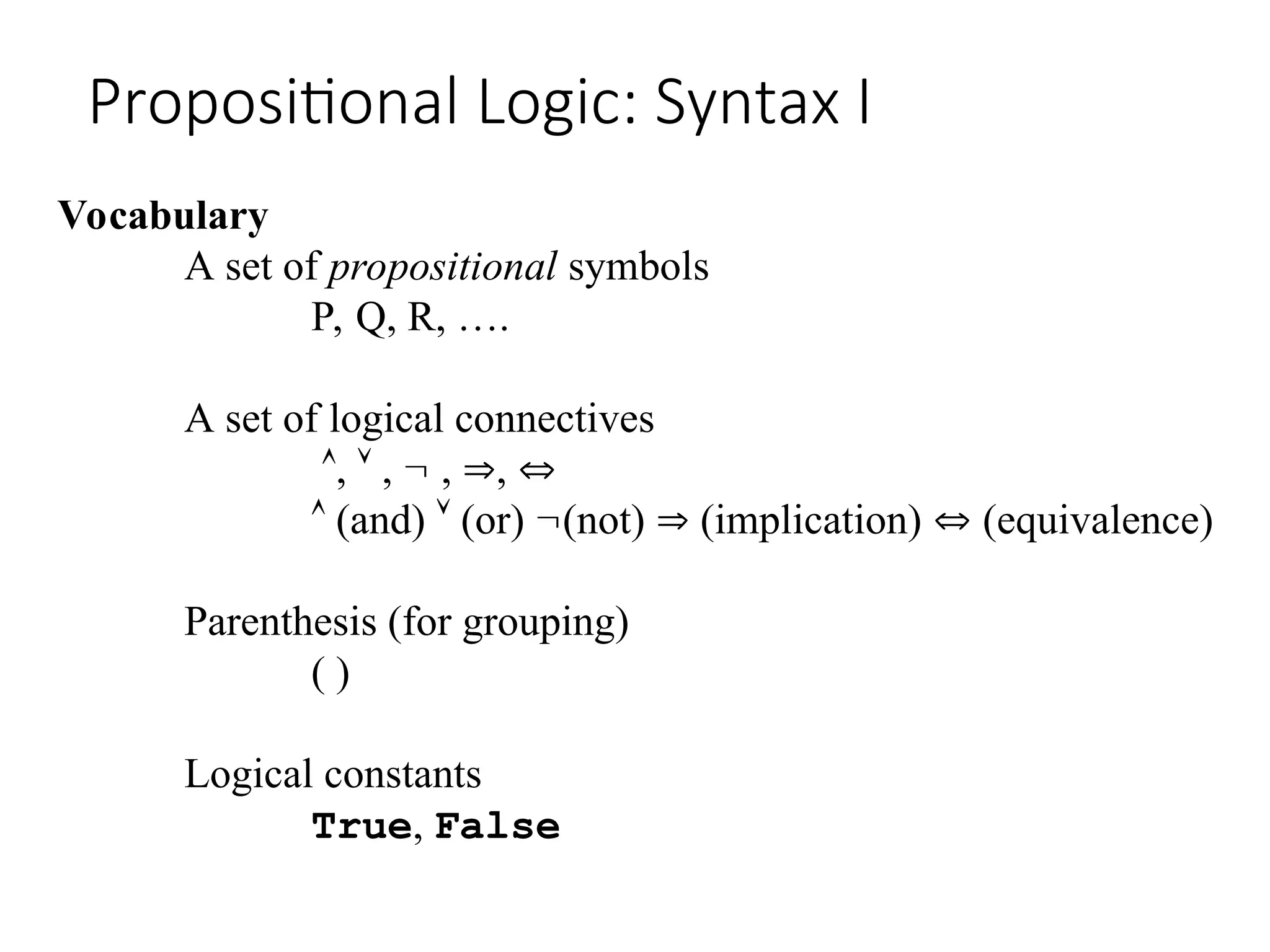 Propositional Logic: Syntax I Vocabulary A set of propositional symbols P, Q, R, …. A set of logical connectives ,  ,  , ,   (and)  (or) (not)  (implication)  (equivalence) Parenthesis (for grouping) ( ) Logical constants True, False 
