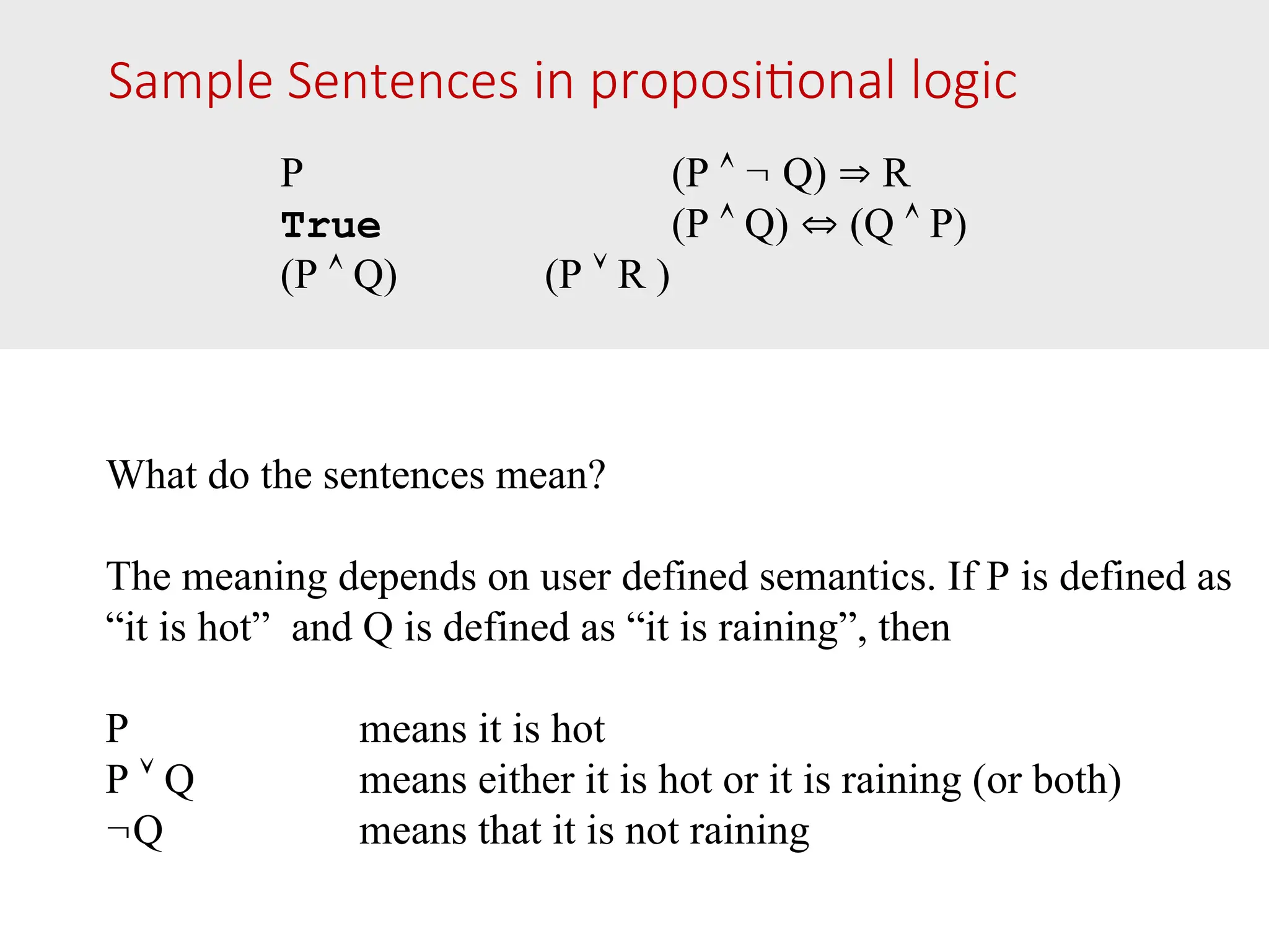 Sample Sentences in propositional logic P (P   Q)  R True (P  Q)  (Q  P) (P  Q) (P  R ) What do the sentences mean? The meaning depends on user defined semantics. If P is defined as “it is hot” and Q is defined as “it is raining”, then P means it is hot P  Q means either it is hot or it is raining (or both) Q means that it is not raining 
