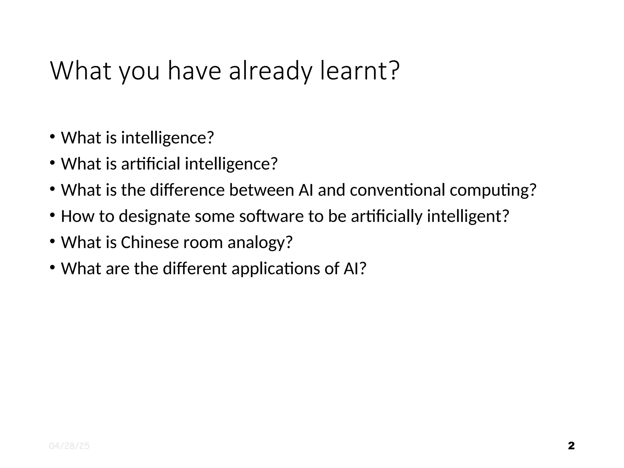 What you have already learnt? • What is intelligence? • What is artificial intelligence? • What is the difference between AI and conventional computing? • How to designate some software to be artificially intelligent? • What is Chinese room analogy? • What are the different applications of AI? 04/28/25 2 