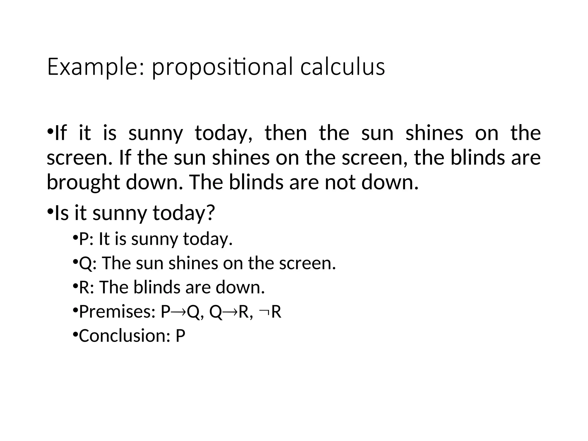 Example: propositional calculus •If it is sunny today, then the sun shines on the screen. If the sun shines on the screen, the blinds are brought down. The blinds are not down. •Is it sunny today? •P: It is sunny today. •Q: The sun shines on the screen. •R: The blinds are down. •Premises: PQ, QR, R •Conclusion: P 