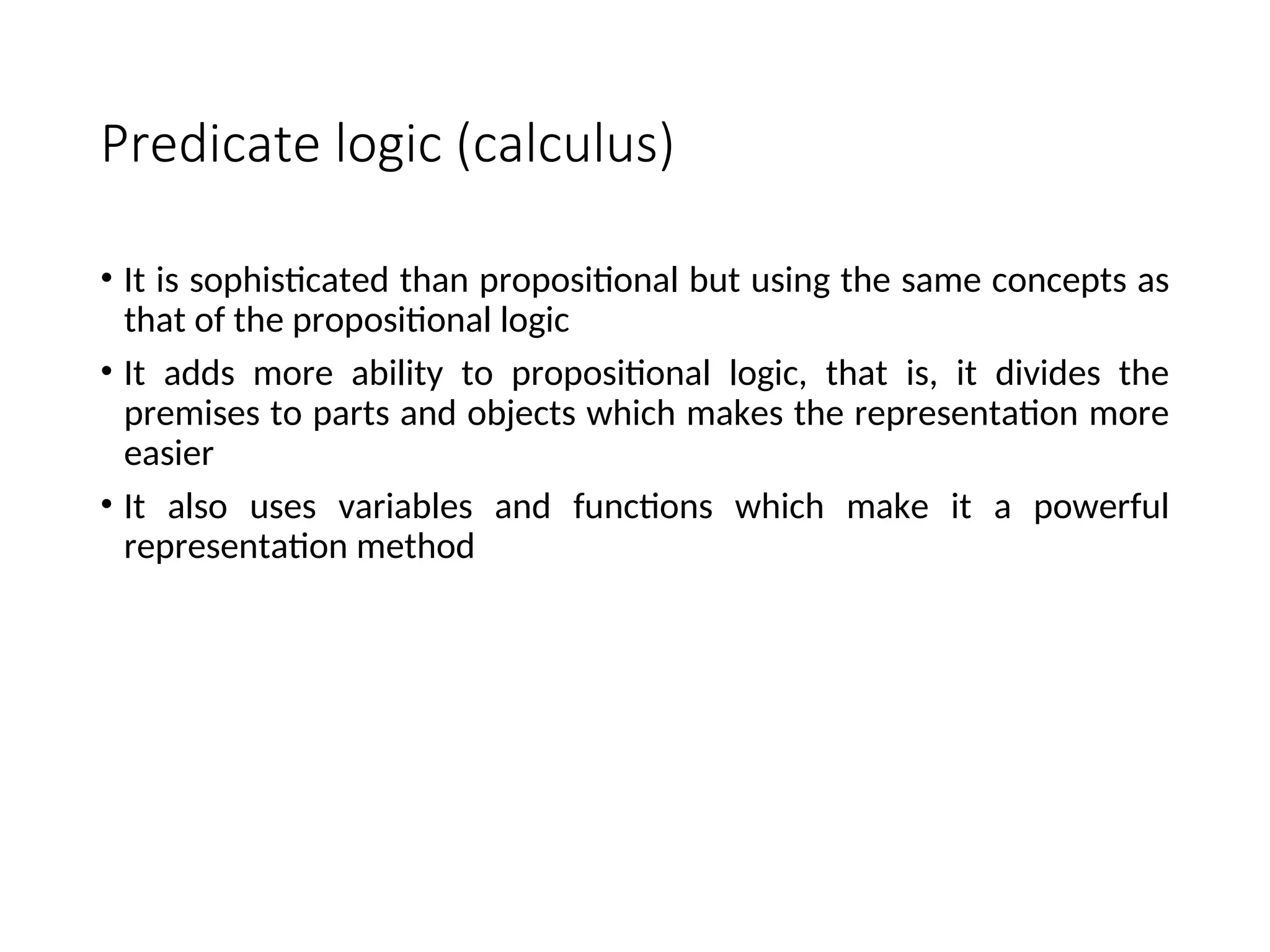 Predicate logic (calculus) • It is sophisticated than propositional but using the same concepts as that of the propositional logic • It adds more ability to propositional logic, that is, it divides the premises to parts and objects which makes the representation more easier • It also uses variables and functions which make it a powerful representation method 