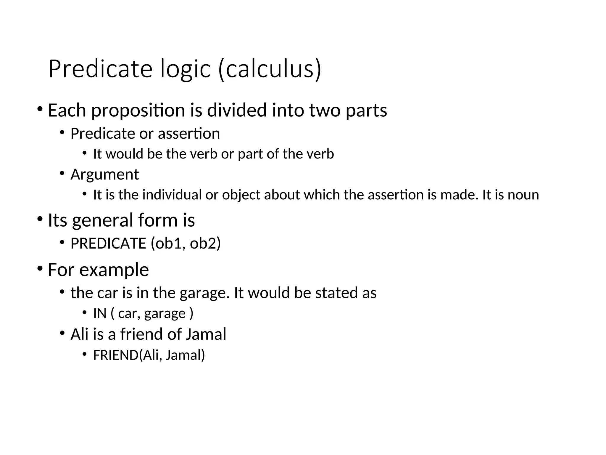 Predicate logic (calculus) • Each proposition is divided into two parts • Predicate or assertion • It would be the verb or part of the verb • Argument • It is the individual or object about which the assertion is made. It is noun • Its general form is • PREDICATE (ob1, ob2) • For example • the car is in the garage. It would be stated as • IN ( car, garage ) • Ali is a friend of Jamal • FRIEND(Ali, Jamal) 