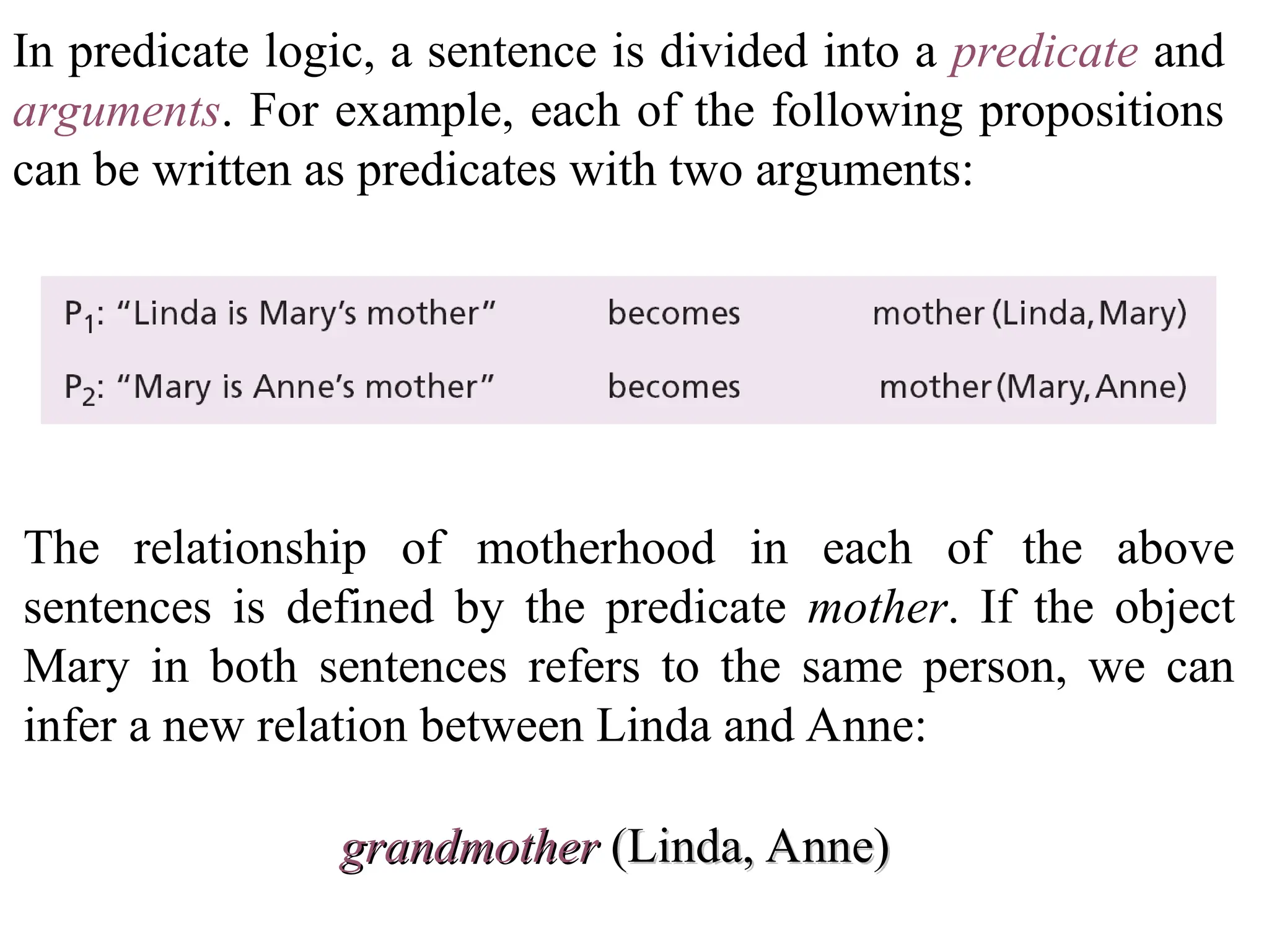 In predicate logic, a sentence is divided into a predicate and arguments. For example, each of the following propositions can be written as predicates with two arguments: The relationship of motherhood in each of the above sentences is defined by the predicate mother. If the object Mary in both sentences refers to the same person, we can infer a new relation between Linda and Anne: grandmother grandmother (Linda, Anne) (Linda, Anne) 