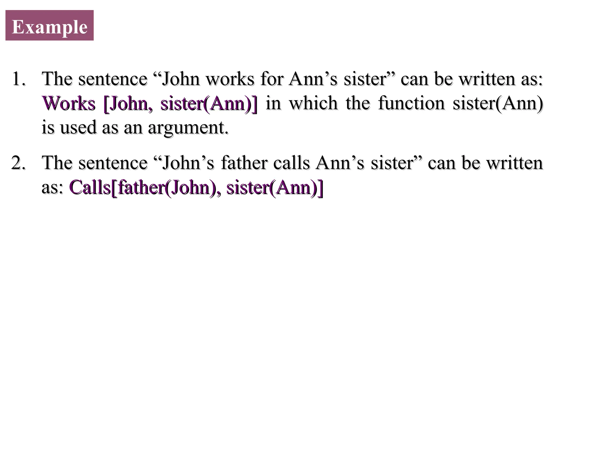 Example 1. 1. The sentence “John works for Ann’s sister” can be written as: The sentence “John works for Ann’s sister” can be written as: Works [John, sister(Ann)] Works [John, sister(Ann)] in which the function sister(Ann) in which the function sister(Ann) is used as an argument. is used as an argument. 2. 2. The sentence “John’s father calls Ann’s sister” can be written The sentence “John’s father calls Ann’s sister” can be written as: as: Calls[father(John), sister(Ann)] Calls[father(John), sister(Ann)] 