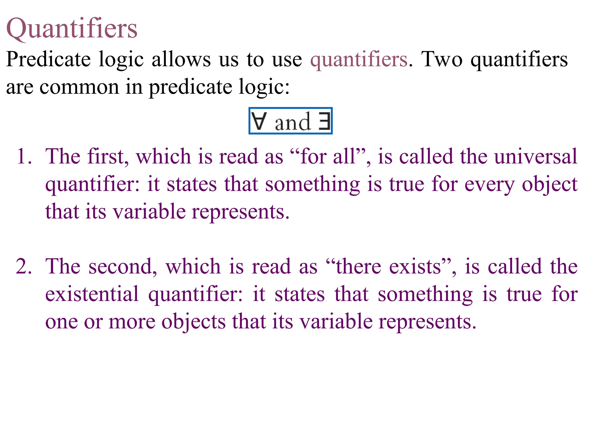 Quantifiers Predicate logic allows us to use quantifiers. Two quantifiers are common in predicate logic: 1. The first, which is read as “for all”, is called the universal quantifier: it states that something is true for every object that its variable represents. 2. The second, which is read as “there exists”, is called the existential quantifier: it states that something is true for one or more objects that its variable represents. 