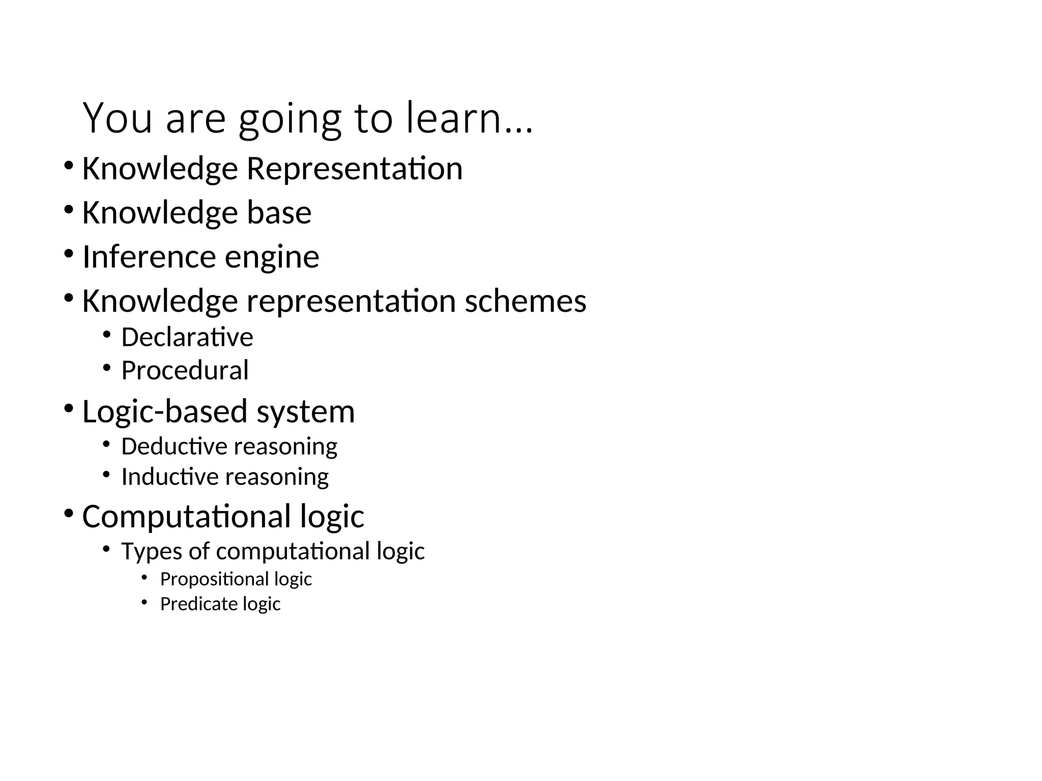 You are going to learn… • Knowledge Representation • Knowledge base • Inference engine • Knowledge representation schemes • Declarative • Procedural • Logic-based system • Deductive reasoning • Inductive reasoning • Computational logic • Types of computational logic • Propositional logic • Predicate logic 