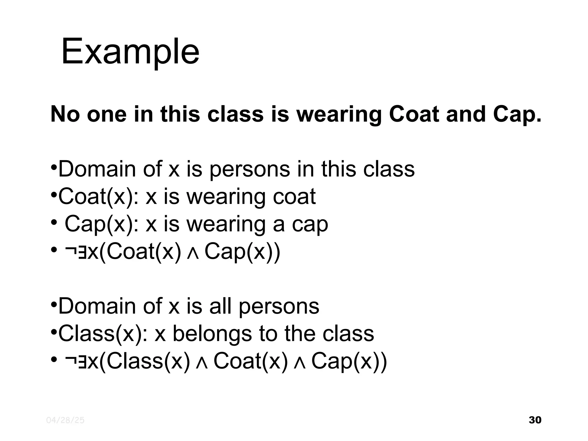 04/28/25 30 No one in this class is wearing Coat and Cap. •Domain of x is persons in this class •Coat(x): x is wearing coat • Cap(x): x is wearing a cap • ¬ x(Coat(x) Cap(x)) ∃ ∧ •Domain of x is all persons •Class(x): x belongs to the class • ¬ x(Class(x) Coat(x) Cap(x)) ∃ ∧ ∧ Example 
