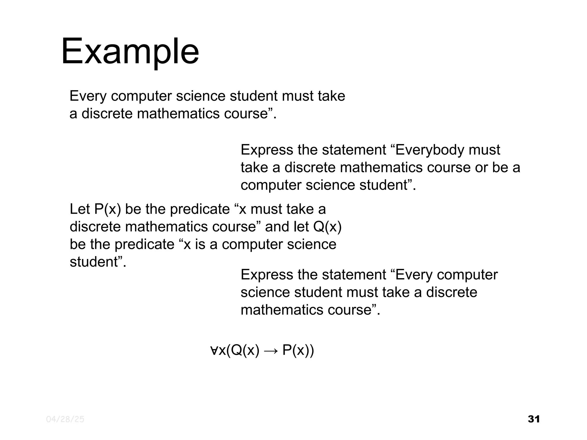 04/28/25 31 Every computer science student must take a discrete mathematics course”. Express the statement “Everybody must take a discrete mathematics course or be a computer science student”. Let P(x) be the predicate “x must take a discrete mathematics course” and let Q(x) be the predicate “x is a computer science student”. Express the statement “Every computer science student must take a discrete mathematics course”. ∀x(Q(x) → P(x)) Example 