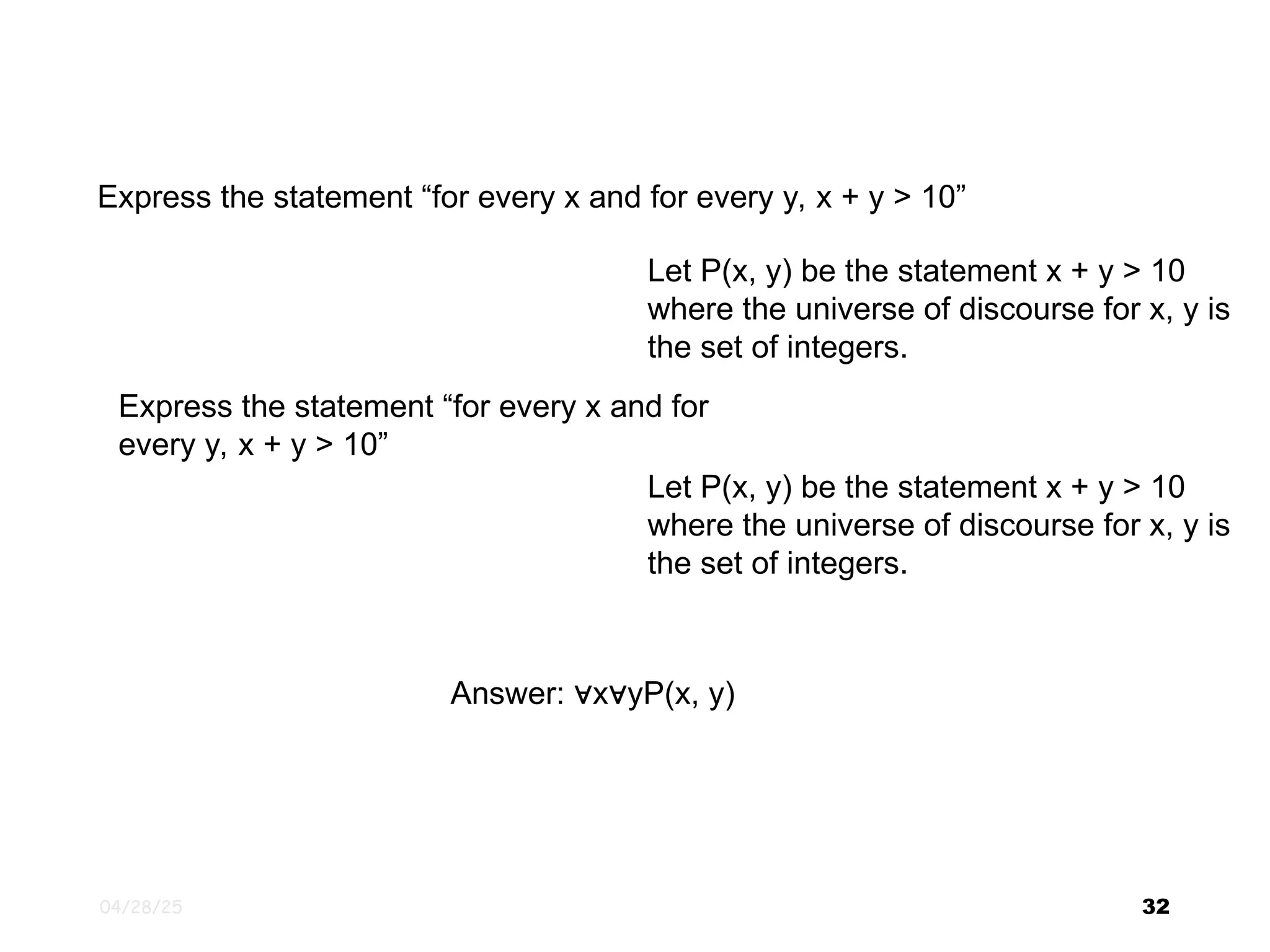 04/28/25 32 Express the statement “for every x and for every y, x + y > 10” Let P(x, y) be the statement x + y > 10 where the universe of discourse for x, y is the set of integers. Express the statement “for every x and for every y, x + y > 10” Let P(x, y) be the statement x + y > 10 where the universe of discourse for x, y is the set of integers. Answer: x yP(x, y) ∀ ∀ 