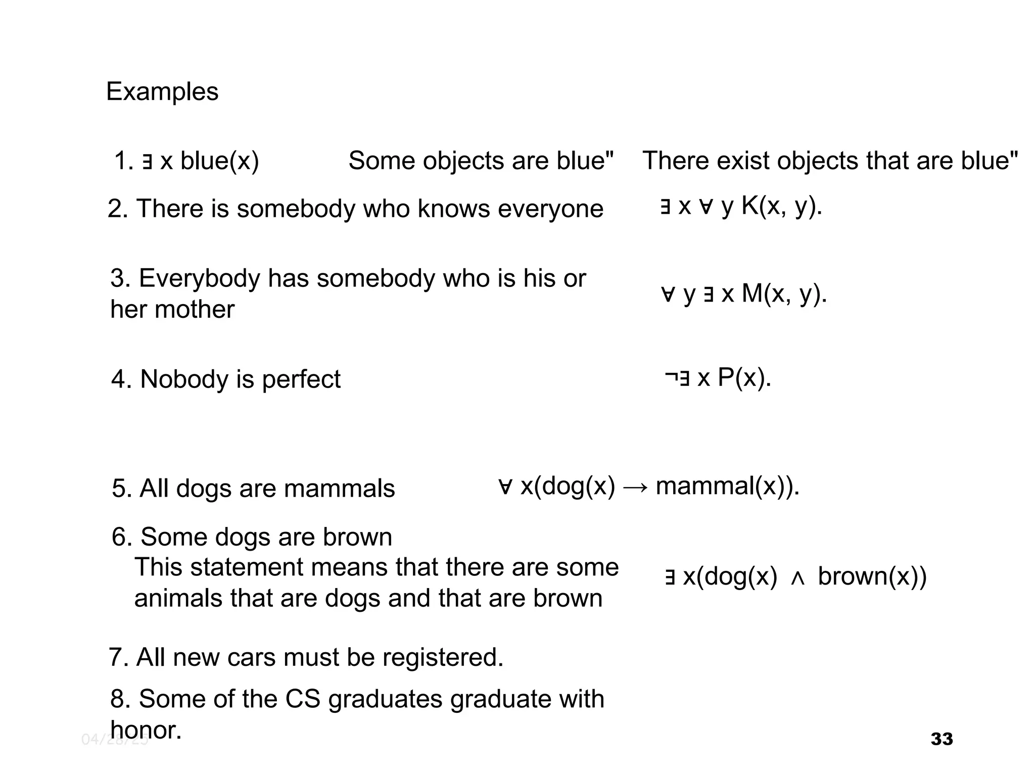 04/28/25 33 1. x blue(x) ∃ Examples There exist objects that are blue" Some objects are blue" 2. There is somebody who knows everyone ∃ x y K(x, y). ∀ 3. Everybody has somebody who is his or her mother ∀ y x M(x, y). ∃ 4. Nobody is perfect ¬ x P(x). ∃ 5. All dogs are mammals ∀ x(dog(x) → mammal(x)). 6. Some dogs are brown This statement means that there are some animals that are dogs and that are brown ∃ x(dog(x) brown(x)) ∧ 7. All new cars must be registered. 8. Some of the CS graduates graduate with honor. 