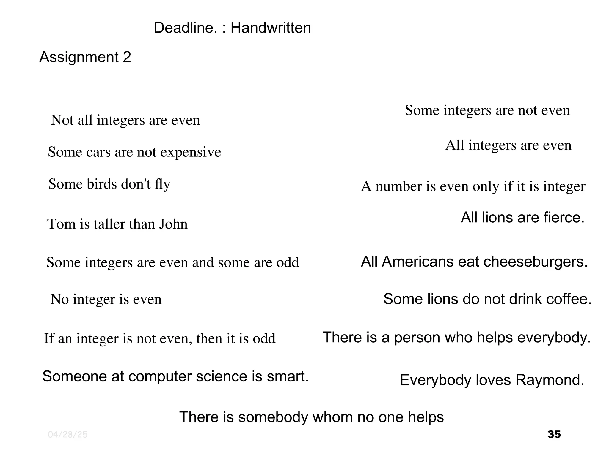 04/28/25 35 Assignment 2 Not all integers are even Some integers are not even Some birds don't fly Some cars are not expensive Tom is taller than John Some integers are even and some are odd No integer is even If an integer is not even, then it is odd All integers are even A number is even only if it is integer All Americans eat cheeseburgers. All lions are fierce. Some lions do not drink coffee. Someone at computer science is smart. There is a person who helps everybody. Everybody loves Raymond. There is somebody whom no one helps Deadline. : Handwritten 