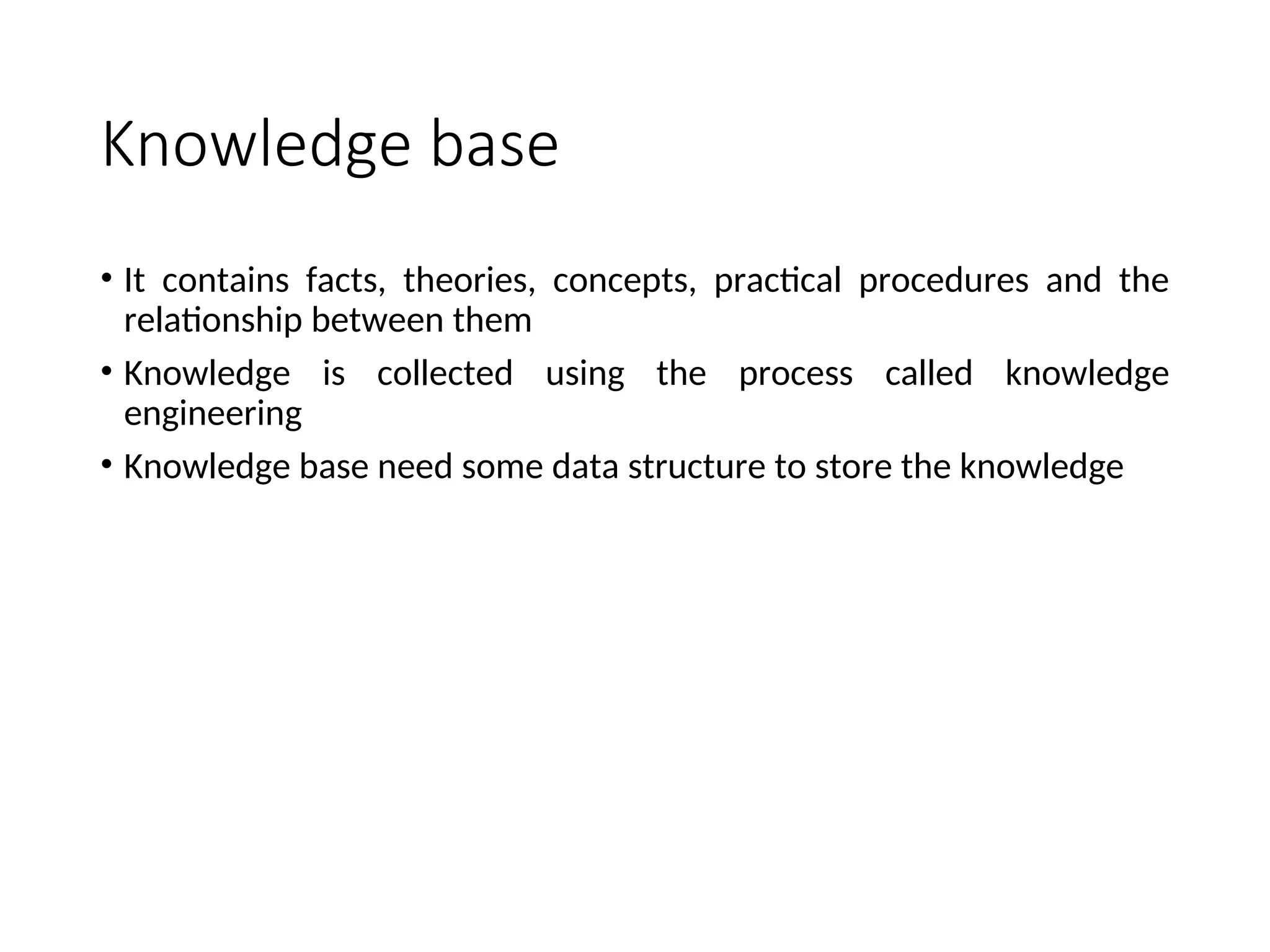 Knowledge base • It contains facts, theories, concepts, practical procedures and the relationship between them • Knowledge is collected using the process called knowledge engineering • Knowledge base need some data structure to store the knowledge 