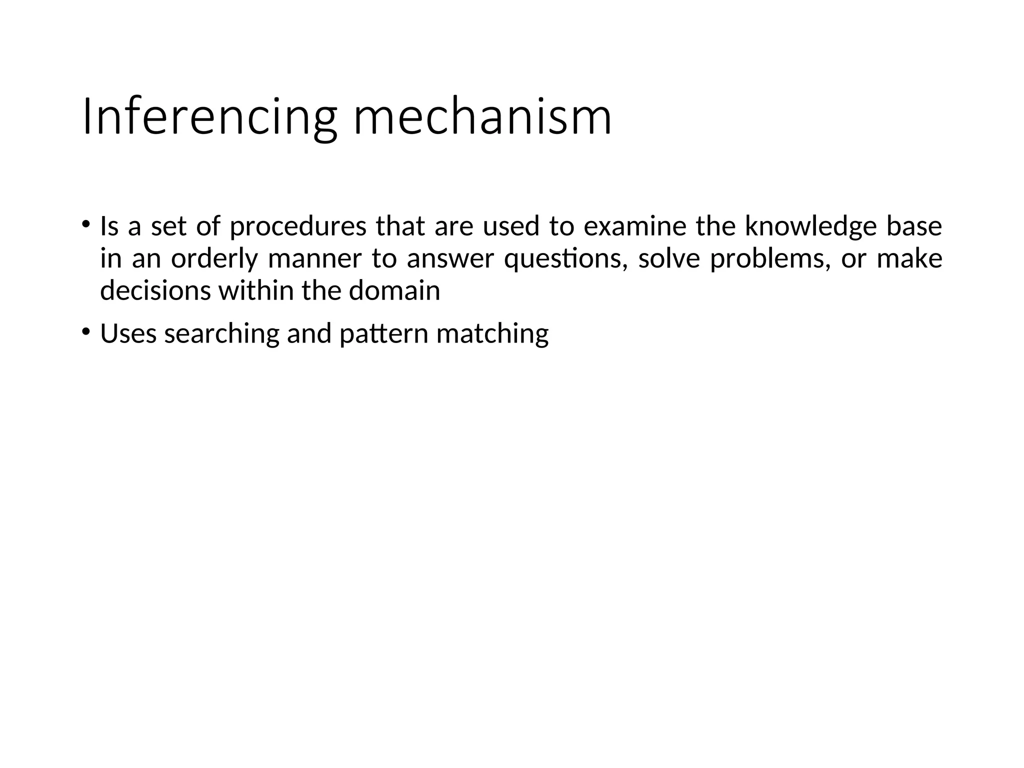 Inferencing mechanism • Is a set of procedures that are used to examine the knowledge base in an orderly manner to answer questions, solve problems, or make decisions within the domain • Uses searching and pattern matching 