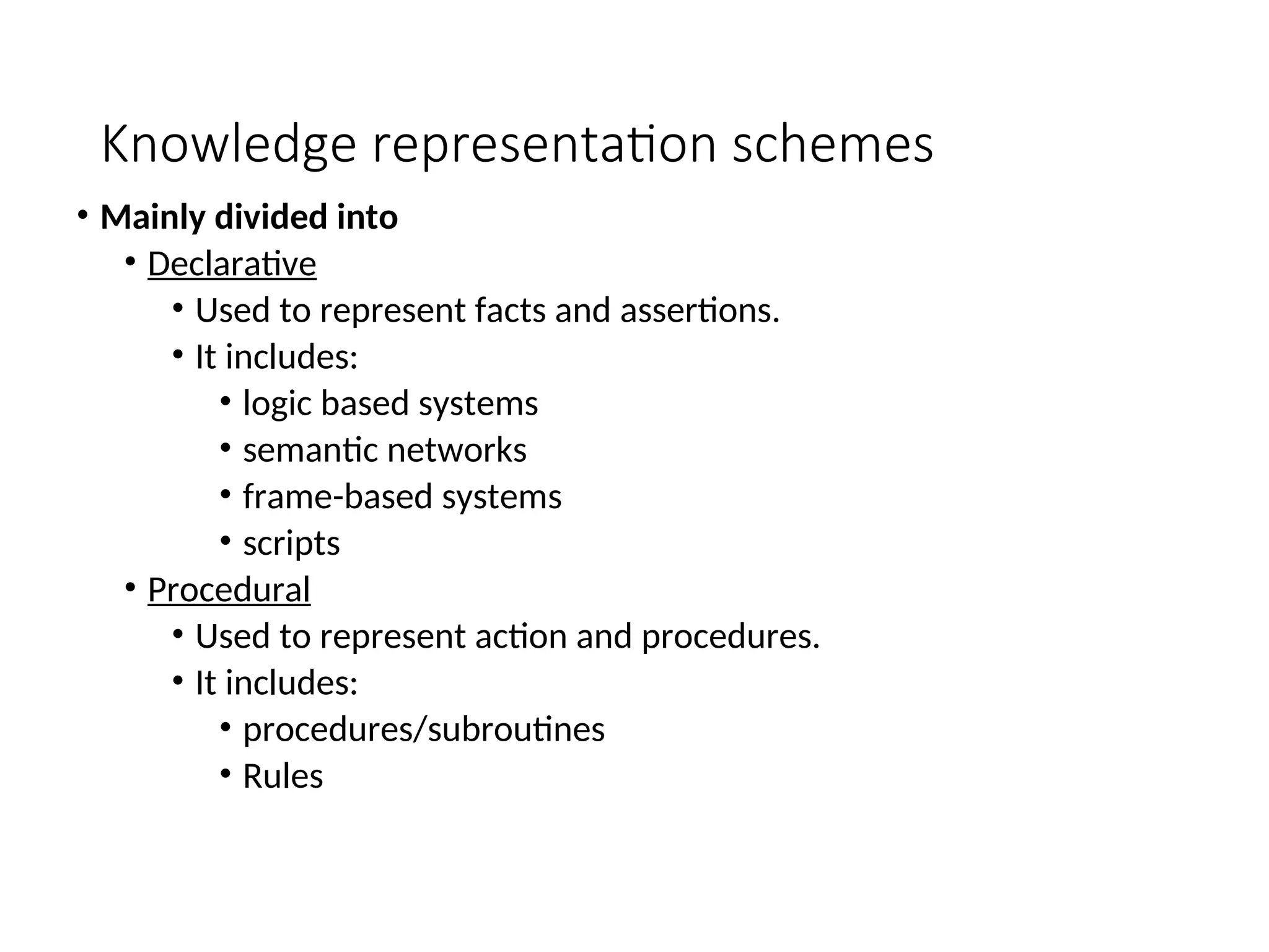 Knowledge representation schemes • Mainly divided into • Declarative • Used to represent facts and assertions. • It includes: • logic based systems • semantic networks • frame-based systems • scripts • Procedural • Used to represent action and procedures. • It includes: • procedures/subroutines • Rules 