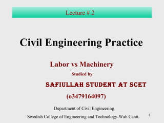 1 
Lecture # 2 
Civil Engineering Practice 
Labor vs Machinery 
Studied by 
safiullah student at scet 
(o3479164097) 
Department of Civil Engineering 
Swedish College of Engineering and Technology-Wah Cantt. 
 