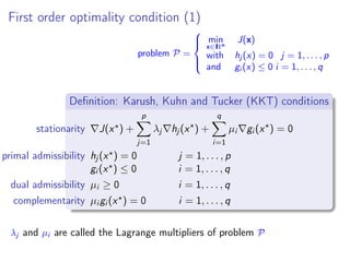 First order optimality condition (1)
problem P =



min
x∈IRn
J(x)
with hj (x) = 0 j = 1, . . . , p
and gi (x) ≤ 0 i = 1, . . . , q
Deﬁnition: Karush, Kuhn and Tucker (KKT) conditions
stationarity J(x ) +
p
j=1
λj hj (x ) +
q
i=1
µi gi (x ) = 0
primal admissibility hj (x ) = 0 j = 1, . . . , p
gi (x ) ≤ 0 i = 1, . . . , q
dual admissibility µi ≥ 0 i = 1, . . . , q
complementarity µi gi (x ) = 0 i = 1, . . . , q
λj and µi are called the Lagrange multipliers of problem P
 