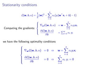 Stationarity conditions
L(w, b, α) =
1
2
w 2
−
n
i=1
αi yi (w xi + b) − 1
Computing the gradients:



wL(w, b, α) = w −
n
i=1
αi yi xi
∂L(w, b, α)
∂b
=
n
i=1 αi yi
we have the following optimality conditions



wL(w, b, α) = 0 ⇒ w =
n
i=1
αi yi xi
∂L(w, b, α)
∂b
= 0 ⇒
n
i=1
αi yi = 0
 
