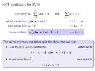 KKT conditions for SVM
stationarity w −
n
i=1
αi yi xi = 0 and
n
i=1
αi yi = 0
primal admissibility yi (w xi + b) ≥ 1 i = 1, . . . , n
dual admissibility αi ≥ 0 i = 1, . . . , n
complementarity αi yi (w xi + b) − 1 = 0 i = 1, . . . , n
The complementary condition split the data into two sets
A be the set of active constraints: usefull points
A = {i ∈ [1, n] yi (w∗
xi + b∗
) = 1}
its complementary ¯A useless points
if i /∈ A, αi = 0
 