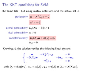 The KKT conditions for SVM
The same KKT but using matrix notations and the active set A
stationarity w − X Dy α = 0
α y = 0
primal admissibility Dy (Xw + b I1) ≥ I1
dual admissibility α ≥ 0
complementarity Dy (XAw + b I1A) = I1A
α ¯A = 0
Knowing A, the solution veriﬁes the following linear system:



w −XA Dy αA = 0
−Dy XAw −byA = −eA
−yAαA = 0
with Dy = diag(yA), αA = α(A) , yA = y(A) et XA = X(XA; :).
 
