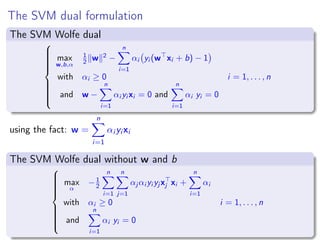 The SVM dual formulation
The SVM Wolfe dual



max
w,b,α
1
2 w 2
−
n
i=1
αi yi (w xi + b) − 1
with αi ≥ 0 i = 1, . . . , n
and w −
n
i=1
αi yi xi = 0 and
n
i=1
αi yi = 0
using the fact: w =
n
i=1
αi yi xi
The SVM Wolfe dual without w and b



max
α
−1
2
n
i=1
n
j=1
αj αi yi yj xj xi +
n
i=1
αi
with αi ≥ 0 i = 1, . . . , n
and
n
i=1
αi yi = 0
 