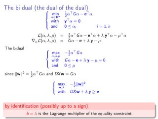 The bi dual (the dual of the dual)


min
α∈IRn
1
2 α Gα − e α
with y α = 0
and 0 ≤ αi i = 1, n
L(α, λ, µ) = 1
2 α Gα − e α + λ y α − µ α
αL(α, λ, µ) = Gα − e + λ y − µ
The bidual 


max
α,λ,µ
−1
2 α Gα
with Gα − e + λ y − µ = 0
and 0 ≤ µ
since w 2
= 1
2 α Gα and DXw = Gα
max
w,λ
−1
2 w 2
with DXw + λ y ≥ e
by identiﬁcation (possibly up to a sign)
b = λ is the Lagrange multiplier of the equality constraint
 