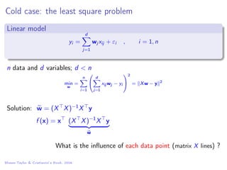 Cold case: the least square problem
Linear model
yi =
d
j=1
wj xij + εi , i = 1, n
n data and d variables; d < n
min
w
=
n
i=1


d
j=1
xij wj − yi


2
= Xw − y 2
Solution: w = (X X)−1X y
f (x) = x (X X)−1
X y
w
What is the inﬂuence of each data point (matrix X lines) ?
Shawe-Taylor & Cristianini’s Book, 2004
 