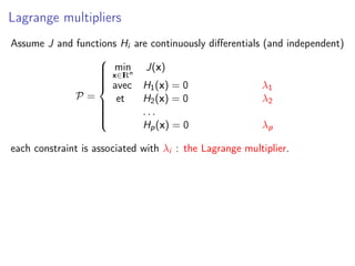 Lagrange multipliers
Assume J and functions Hi are continuously diﬀerentials (and independent)
P =



min
x∈IRn
J(x)
avec H1(x) = 0 λ1
et H2(x) = 0 λ2
. . .
Hp(x) = 0 λp
each constraint is associated with λi : the Lagrange multiplier.
 